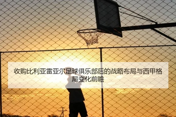 收购比利亚雷亚尔足球俱乐部后的战略布局与西甲格局变化前瞻